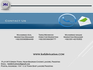 Muhammad Adil
Marketing Manager
+92-333-8384449
Muhammad waqas
Marketing Manager
+92-331-4215352
Plot # 5 Green Town, Near Bagrian Chowk Lahore, Pakistan
Email : knfabrications@gmail.com
Postal Address: 119 1 C-2 Town Ship Lahore Pakistan
www.knfabrication.com
Tariq Mehmood
Director Marketing
+92-300-8439177
 