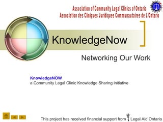 KnowledgeNow Networking Our Work Association of Community Legal Clinics of Ontario Association des Cliniques Juridiques Communautaires de L'Ontario KnowledgeNOW a Community Legal Clinic Knowledge Sharing initiative This project has received financial support from  Legal Aid Ontario 