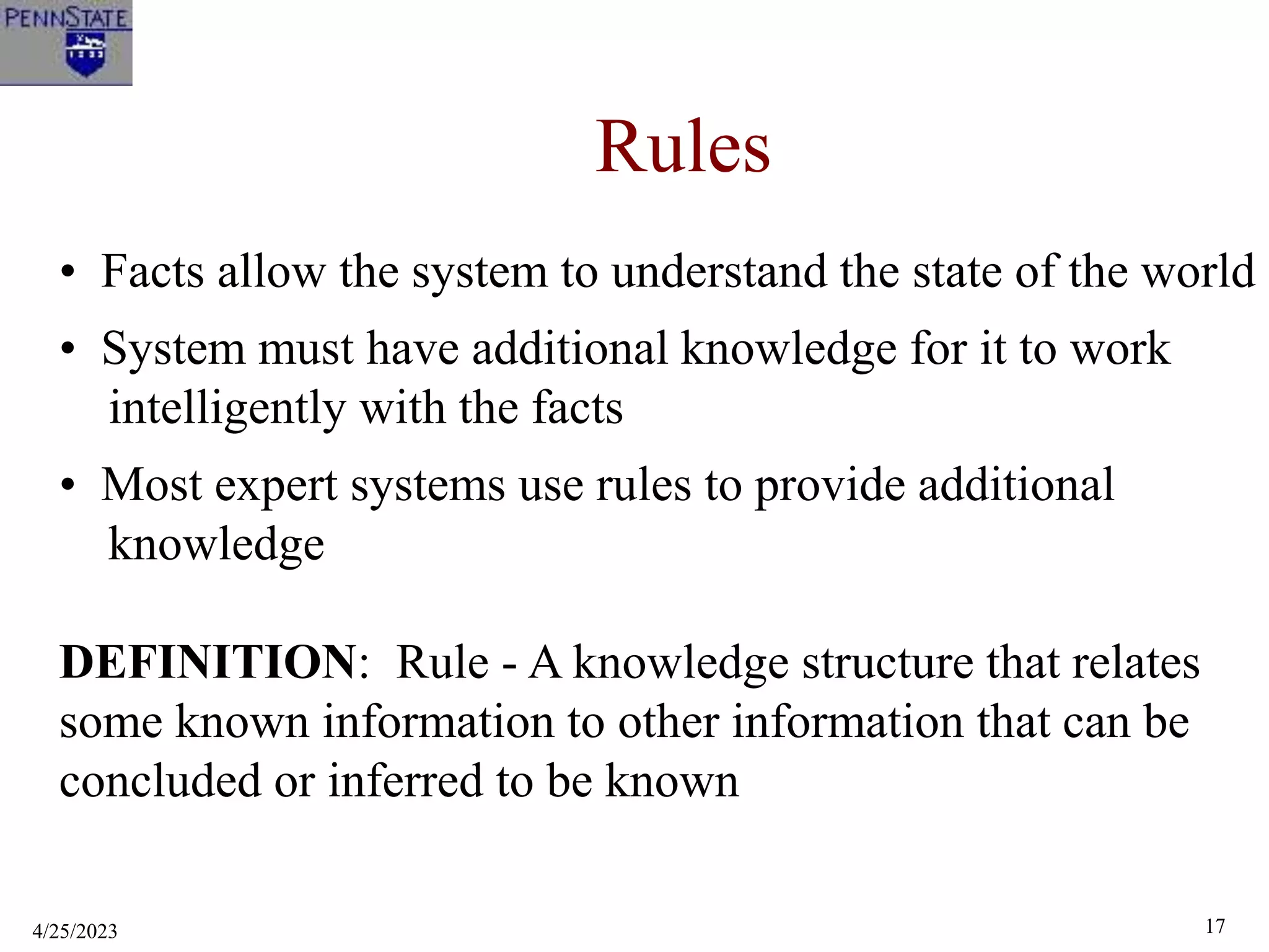 4/25/2023 17
Rules
• Facts allow the system to understand the state of the world
• System must have additional knowledge for it to work
intelligently with the facts
• Most expert systems use rules to provide additional
knowledge
DEFINITION: Rule - A knowledge structure that relates
some known information to other information that can be
concluded or inferred to be known
 