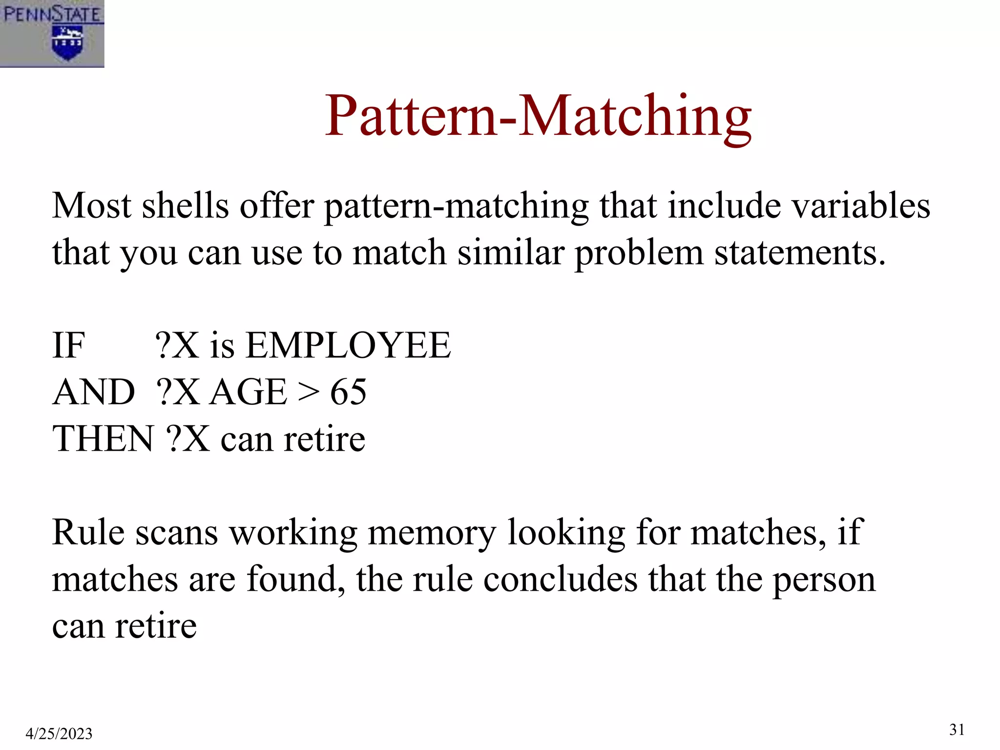 4/25/2023 31
Pattern-Matching
Most shells offer pattern-matching that include variables
that you can use to match similar problem statements.
IF ?X is EMPLOYEE
AND ?X AGE > 65
THEN ?X can retire
Rule scans working memory looking for matches, if
matches are found, the rule concludes that the person
can retire
 