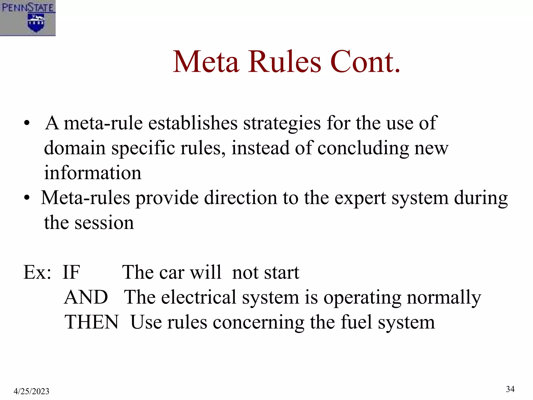 4/25/2023 34
Meta Rules Cont.
• A meta-rule establishes strategies for the use of
domain specific rules, instead of concluding new
information
• Meta-rules provide direction to the expert system during
the session
Ex: IF The car will not start
AND The electrical system is operating normally
THEN Use rules concerning the fuel system
 