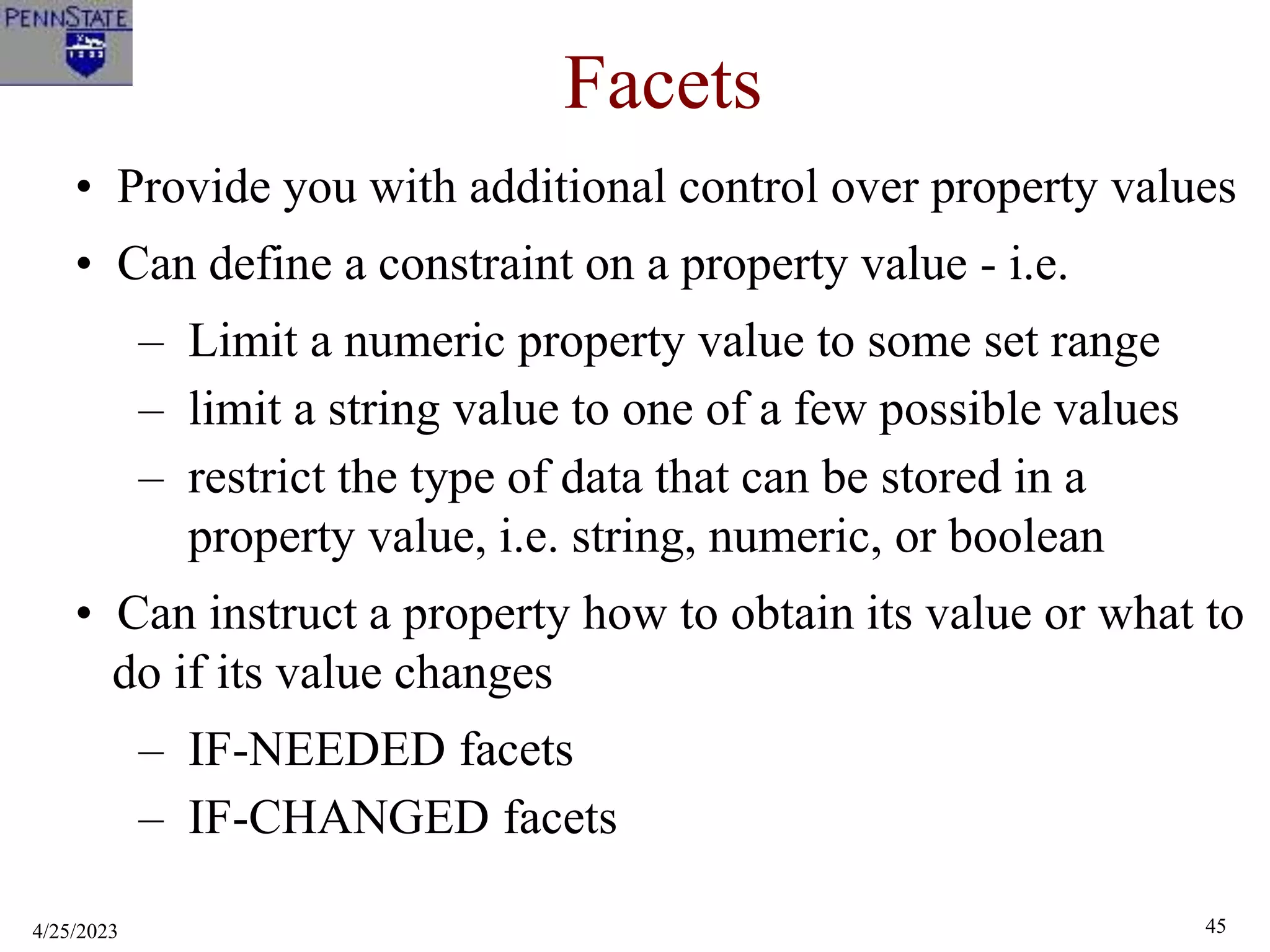 4/25/2023 45
Facets
• Provide you with additional control over property values
• Can define a constraint on a property value - i.e.
– Limit a numeric property value to some set range
– limit a string value to one of a few possible values
– restrict the type of data that can be stored in a
property value, i.e. string, numeric, or boolean
• Can instruct a property how to obtain its value or what to
do if its value changes
– IF-NEEDED facets
– IF-CHANGED facets
 