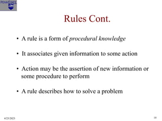 4/25/2023 18
Rules Cont.
• A rule is a form of procedural knowledge
• It associates given information to some action
• Action may be the assertion of new information or
some procedure to perform
• A rule describes how to solve a problem
 