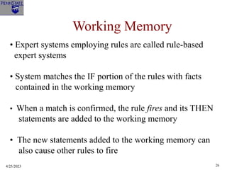 4/25/2023 26
Working Memory
• Expert systems employing rules are called rule-based
expert systems
• System matches the IF portion of the rules with facts
contained in the working memory
• When a match is confirmed, the rule fires and its THEN
statements are added to the working memory
• The new statements added to the working memory can
also cause other rules to fire
 