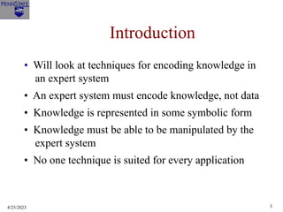 4/25/2023 3
Introduction
• Will look at techniques for encoding knowledge in
an expert system
• An expert system must encode knowledge, not data
• Knowledge is represented in some symbolic form
• Knowledge must be able to be manipulated by the
expert system
• No one technique is suited for every application
 