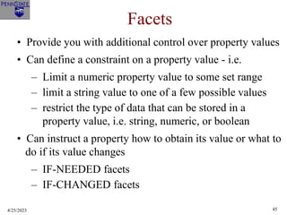 4/25/2023 45
Facets
• Provide you with additional control over property values
• Can define a constraint on a property value - i.e.
– Limit a numeric property value to some set range
– limit a string value to one of a few possible values
– restrict the type of data that can be stored in a
property value, i.e. string, numeric, or boolean
• Can instruct a property how to obtain its value or what to
do if its value changes
– IF-NEEDED facets
– IF-CHANGED facets
 