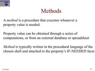 4/25/2023 46
Methods
A method is a procedure that executes whenever a
property value is needed.
Property value can be obtained through a series of
computations, or from an external database or spreadsheet
Method is typically written in the procedural language of the
chosen shell and attached to the property’s IF-NEEDED facet
 