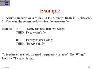 4/25/2023 47
Example
1. Assume property value “Flies” in the “Tweety” frame is “Unknown”.
2. You want the system to determine if tweety can fly.
Method: IF Tweety has less than two wings
THEN Tweety can’t fly
IF Tweety has two wings
THEN Tweety can fly
To implement method, we need the property value of “No._Wings”
from the “Tweety” frame.
 