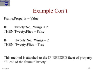 4/25/2023 49
Example Con’t
Frame:Property = Value
IF Tweety:No._Wings < 2
THEN Tweety:Flies = False
IF Tweety:No._Wings = 2
THEN Tweety:Flies = True
This method is attached to the IF-NEEDED facet of property
“Flies” of the frame “Tweety”
 