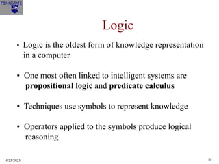 4/25/2023 50
Logic
• Logic is the oldest form of knowledge representation
in a computer
• One most often linked to intelligent systems are
propositional logic and predicate calculus
• Techniques use symbols to represent knowledge
• Operators applied to the symbols produce logical
reasoning
 