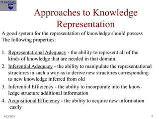 4/25/2023 6
Approaches to Knowledge
Representation
A good system for the representation of knowledge should possess
The following properties:
1. Representational Adequacy - the ability to represent all of the
kinds of knowledge that are needed in that domain.
2. Inferential Adequacy - the ability to manipulate the representational
structures in such a way as to derive new structures corresponding
to new knowledge inferred from old
3. Inferential Efficiency - the ability to incorporate into the know-
ledge structure additional information
4. Acquisitional Efficiency - the ability to acquire new information
easily
 