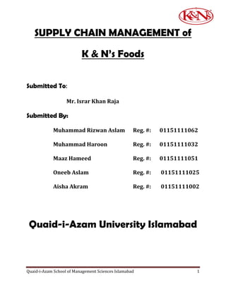 SUPPLY CHAIN MANAGEMENT of

                          K & N’s Foods

Submitted To:

                   Mr. Israr Khan Raja

Submitted By:

            Muhammad Rizwan Aslam                  Reg. #:   01151111062

            Muhammad Haroon                        Reg. #:   01151111032

            Maaz Hameed                            Reg. #:   01151111051

            Oneeb Aslam                            Reg. #:   01151111025

            Aisha Akram                            Reg. #:   01151111002




 Quaid-i-Azam University Islamabad



Quaid-i-Azam School of Management Sciences Islamabad                   1
 