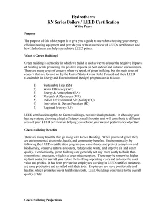 Hydrotherm
                  KN Series Boilers / LEED Certification
                                        White Paper

Purpose

The purpose of this white paper is to give you a guide to use when choosing your energy
efficient heating equipment and provide you with an overview of LEEDs certification and
how Hydrotherm can help you achieve LEED points.

What is Green Building?

Green building is a practice in which we build in such a way to reduce the negative impacts
of building while promoting the positive impacts on both indoor and outdoor environments.
There are many areas of concern when we speak of green building, but the main areas of
concern that are focused on by the United States Green Build Council and their LEED
(Leadership in Energy and Environmental Design) program are as follows:

       1)      Sustainable Sites (SS)
       2)      Water Efficiency (WE)
       3)      Energy & Atmosphere (EA)
       4)      Materials & Resources (MR)
       5)      Indoor Environmental Air Quality (EQ)
       6)      Innovation & Design Practices (ID)
       7)      Regional Priority (RP)

LEED certification applies to Green Buildings, not individual products. In choosing your
heating system, choosing a high efficiency, small footprint unit will contribute to different
areas of your LEED certification helping you achieve your overall performance objective.

Green Building Benefits

There are many benefits that go along with Green Building. When you build green there
are environmental, economic, health, and community benefits. Environmentally, by
following the LEEDs certification program you can enhance and protect ecosystems and
biodiversity, conserve natural resources, reduce solid waste, and improve air and water
quality. Economically, green buildings are generally not any more costly to build than
conventional structures, which is a large misconception. There may be somewhat higher
up front costs, but overall you reduce the buildings operating costs and enhance the asset
value and profits. It has been proven that employees working in LEED certified structures
are more productive and satisfied with their jobs. Employees are more comfortable and
healthy, which promotes lower health care costs. LEED buildings contribute to the overall
quality of life.




Green Building Projections
 
