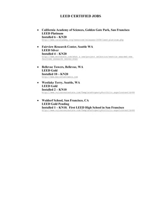 LEED CERTIFIED JOBS


   California Academy of Sciences, Golden Gate Park, San Francisco
    LEED Platinum
    Installed 6 – KN20
    http://www.calacademy.org/newsroom/releases/2008/leed_platinum.php


   Fairview Research Center, Seattle WA
    LEED Silver
    Installed 4 – KN20
    http://www.mortenson.com/what_s_new/project_selection/seattle_awarded_new_
    fairview_research_center.html



   Bellevue Towers, Bellevue, WA
    LEED Gold
    Installed 10 – KN20
    http://www.bellevuetowers.com

   Westlake Terry, Seattle, WA
    LEED Gold
    Installed 2 – KN10
    http://www.vulcanrealestate.com/TemplatePropertyPortfolio.aspx?contentId=86



   Waldorf School, San Francisco, CA
    LEED Gold Pending
    Installed 1 – KN10. First LEED High School in San Francisco
    http://www.vulcanrealestate.com/TemplatePropertyPortfolio.aspx?contentId=86
 