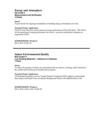 Energy and Atmosphere
EA Credit 5
Measurement and Verification
3 Points

Intent:
To provide for the ongoing accountability of building energy consumption over time.

Potential Product Application:
The KN Series Heat Net control measures energy performance of the boiler plant. This allows
for the measuring of energy performance for at least 1 year post construction occupancy as
required by LEED.


HYDROTHERM’s Products:
KN-6, KN-10, KN-20




Indoor Environmental Quality
IEQ Credit 4.1
Low Emitting Materials – Adhesives & Sealants
1 Point

Intent:
To reduce the quantity of indoor air contaminants that are odorous, irritating, and/or harmful to
the comfort and well-being of installers and occupants.

Potential Product Application:
All Hydrotherm products use low Volatile Organic Compound (VOC) adhesives and sealants
that comply with South Coast Air Quality Management Districe (SCAQMD) Rule #1168.



HYDROTHERM’s Products:
KN-2, KN-4, KN-6, KN-10, KN-20
 