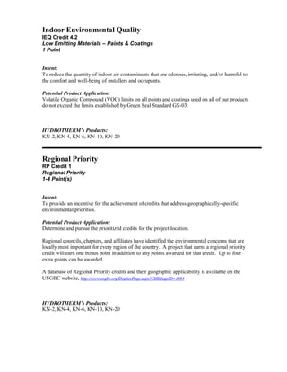 Indoor Environmental Quality
IEQ Credit 4.2
Low Emitting Materials – Paints & Coatings
1 Point


Intent:
To reduce the quantity of indoor air contaminants that are odorous, irritating, and/or harmful to
the comfort and well-being of installers and occupants.

Potential Product Application:
Volatile Organic Compound (VOC) limits on all paints and coatings used on all of our products
do not exceed the limits established by Green Seal Standard GS-03.



HYDROTHERM’s Products:
KN-2, KN-4, KN-6, KN-10, KN-20



Regional Priority
RP Credit 1
Regional Priority
1-4 Point(s)


Intent:
To provide an incentive for the achievement of credits that address geographically-specific
environmental priorities.

Potential Product Application:
Determine and pursue the prioritized credits for the project location.

Regional councils, chapters, and affiliates have identified the environmental concerns that are
locally most important for every region of the country. A project that earns a regional priority
credit will earn one bonus point in addition to any points awarded for that credit. Up to four
extra points can be awarded.

A database of Regional Priority credits and their geographic applicability is available on the
USGBC website, http://www.usgbc.org/DisplayPage.aspx?CMSPageID=1984



HYDROTHERM’s Products:
KN-2, KN-4, KN-6, KN-10, KN-20
 