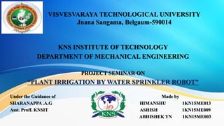 VISVESVARAYA TECHNOLOGICAL UNIVERSITY
Jnana Sangama, Belgaum-590014
KNS INSTITUTE OF TECHNOLOGY
DEPARTMENT OF MECHANICAL ENGINEERING
PROJECT SEMINAR ON
“PLANT IRRIGATION BY WATER SPRINKLER ROBOT”
Under the Guidance of Made by
SHARANAPPA .A.G HIMANSHU 1KN15ME013
Asst. Proff. KNSIT ASHISH 1KN15ME009
ABHISHEK YN 1KN15ME003
 