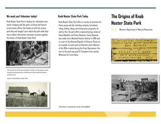 The Origins of Knob
Noster State Park
Knob Noster State Park is looking for individuals inter-
ested in helping with the park’s archival and historic
preservation efforts. Get hands-on with the various
park files and images! Learn about the park while help-
ing to collect information necessary to piece together
the history of Knob Noster State Park!
We need you! Volunteer today!
Missouri Department of Natural Resources
Knob Noster State Park Today
The Camp Fire Girls were frequent visitors to the group camps 
during the development of Montserrat Recrea onal Demon-
stra on Area. 
Source: Knob Noster State Park 
Knob Noster State Park offers a variety of activities for
those young and old, including camping, horseback
riding, fishing, hiking, and interpretive programs. As
well as this, the park offers organized group camps at
Camp Bobwhite and Camp Shawnee. Camp Shawnee
was made into a National Historic District in 1985 and
is a part of the National Register of Historic Places as
an example of rustic park architecture and reflective
of the RDAs created during the Great Depression. Visi-
tors to the park may spot B-2 bombers from nearby
Whiteman Air Force Base.
Brochure created by Jus n Grandfield 
 