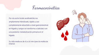 Farmacocinética
Por vía oral el ácido acetilsalicílico es
ampliamente hidrolizado, rápido y casi
completamente absorbido a nivel gastrointestinal;
en hígado y sangre se transforma a salicilato con
una posterior metabolización primaria en el
hígado.
Su vida media es de 15 a 20 min (para la molécula
intacta).
 