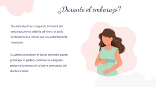 ¿Durante el embarazo?
Durante el primer y segundo trimestre del
embarazo, no se debería administrar ácido
acetilsalicílico a menos que sea estrictamente
necesario.
Su administración en el tercer trimestre puede
prolongar el parto y contribuir al sangrado
maternal o neonatal y al cierre prematuro del
ductus arterial.
 