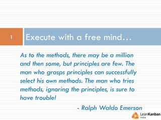 Execute with a free mind…1
As to the methods, there may be a million
and then some, but principles are few. The
man who grasps principles can successfully
select his own methods. The man who tries
methods, ignoring the principles, is sure to
have trouble!
- Ralph Waldo Emerson
 