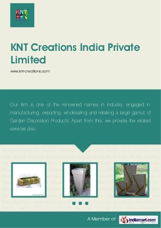 A Member of
KNT Creations India Private
Limited
www.knt-creations.com
Bamboo Planter Metallica Planter Fiberglass Planters Wooden Planters Garden Planter
Pot Decorative Pot Garden Decoration Aquarium Decoration Theme Products Artificial Bamboo
Products Indoor Waterfalls Fiberglass Outdoor Waterfalls Artificial Rock Garden Pond Benches
and Seats Buddha Sculpture Murals and Wall Hangings Sculptures and Statues Wall Cladding
Textures Panel GFRC and Cement Rockwork Artificial Rock Works Fiberglass
Animals Fiberglass FRP Animal Fiberglass Texture Panel Planter Fiberglass Indoor Waterfalls for
Interior Decoration Planters for Gardens Planters for Home Decoration Bamboo Planter Metallica
Planter Fiberglass Planters Wooden Planters Garden Planter Pot Decorative Pot Garden
Decoration Aquarium Decoration Theme Products Artificial Bamboo Products Indoor
Waterfalls Fiberglass Outdoor Waterfalls Artificial Rock Garden Pond Benches and
Seats Buddha Sculpture Murals and Wall Hangings Sculptures and Statues Wall Cladding
Textures Panel GFRC and Cement Rockwork Artificial Rock Works Fiberglass
Animals Fiberglass FRP Animal Fiberglass Texture Panel Planter Fiberglass Indoor Waterfalls for
Interior Decoration Planters for Gardens Planters for Home Decoration Bamboo Planter Metallica
Planter Fiberglass Planters Wooden Planters Garden Planter Pot Decorative Pot Garden
Decoration Aquarium Decoration Theme Products Artificial Bamboo Products Indoor
Waterfalls Fiberglass Outdoor Waterfalls Artificial Rock Garden Pond Benches and
Seats Buddha Sculpture Murals and Wall Hangings Sculptures and Statues Wall Cladding
Textures Panel GFRC and Cement Rockwork Artificial Rock Works Fiberglass
Our firm is one of the renowned names in industry, engaged in
manufacturing, exporting, wholesaling and retailing a large gamut of
Garden Decoration Products. Apart from this, we provide the related
services also.
 