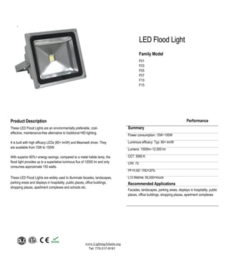 LED Flood Light
Family Model
F01
F03
F05
F07
F10
F15
www.LightingAtlanta.org
Tel: 770-317-9191
Product Description
These LED Flood Lights are an environmentally preferable, cost-
effective, maintenance-free alternative to traditional HID lighting.
It is built with high efficacy LEDs (80+ lm/W) and Meanwell driver. They
are available from 15W to 150W.
With superior 60%+ energy savings, compared to a metal halide lamp, the
flood light provides up to a superlative luminous flux of 12000 lm and only
consumes approximate 150 watts.
These LED Flood Lights are widely used to illuminate facades, landscapes,
parking areas and displays in hospitality, public places, office buildings,
shopping plazas, apartment complexes and schools etc.
Performance
Summary
Power consumption: 15W~150W
Luminous efficacy: Typ. 80+ lm/W
Lumens: 1500lm~12,000 lm
CCT: 5000 K
CRI: 70
PF>0.92/ THD<20%
L70 lifetime: 95,000+hours
Recommended Applications
Facades, landscapes, parking areas, displays in hospitality, public
places, office buildings, shopping plazas, apartment complexes
 