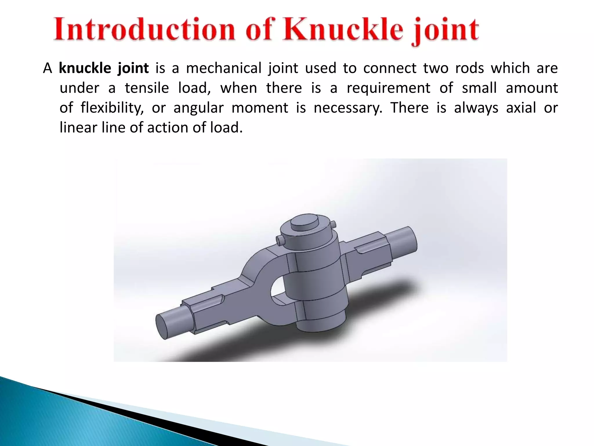 A knuckle joint is a mechanical joint used to connect two rods which are
under a tensile load, when there is a requirement of small amount
of flexibility, or angular moment is necessary. There is always axial or
linear line of action of load.
 