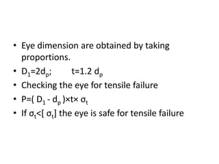 • Eye dimension are obtained by taking
proportions.
• D1=2dp; t=1.2 dp
• Checking the eye for tensile failure
• P=( D1 - dp )×t× σt
• If σt˂[ σt] the eye is safe for tensile failure
 