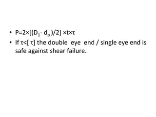 • P=2×[(D1- dp )/2] ×t×τ
• If τ˂[ τ] the double eye end / single eye end is
safe against shear failure.
 