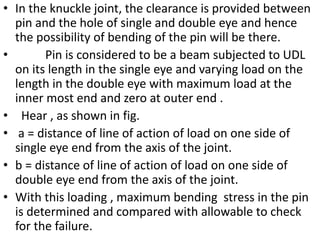 • In the knuckle joint, the clearance is provided between
pin and the hole of single and double eye and hence
the possibility of bending of the pin will be there.
• Pin is considered to be a beam subjected to UDL
on its length in the single eye and varying load on the
length in the double eye with maximum load at the
inner most end and zero at outer end .
• Hear , as shown in fig.
• a = distance of line of action of load on one side of
single eye end from the axis of the joint.
• b = distance of line of action of load on one side of
double eye end from the axis of the joint.
• With this loading , maximum bending stress in the pin
is determined and compared with allowable to check
for the failure.
 
