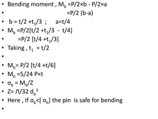 • Bending moment , Mb =P/2×b - P/2×a
• =P/2 (b-a)
• b = t/2 +t1/3 ; a=t/4
• Mb =P/2[t/2 +t1/3 - t/4]
• =P/2 [t/4 +t1/3]
• Taking , t1 = t/2
•
• Mb= P/2 [t/4 +t/6]
• Mb =5/24 P×t
• σb = Mb/Z
• Z= Л/32 dp
3
• Here , If σb˂[ σb] the pin is safe for bending
•
 
