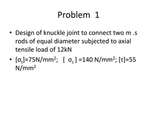 Problem 1
• Design of knuckle joint to connect two m .s
rods of equal diameter subjected to axial
tensile load of 12kN
• [σt]=75N/mm2; [ σc ] =140 N/mm2; [τ]=55
N/mm2
 