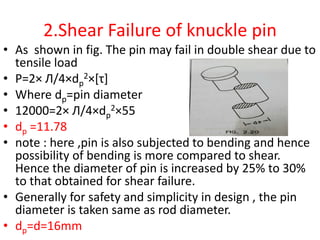 2.Shear Failure of knuckle pin
• As shown in fig. The pin may fail in double shear due to
tensile load
• P=2× Л/4×dp
2×[τ]
• Where dp=pin diameter
• 12000=2× Л/4×dp
2×55
• dp =11.78
• note : here ,pin is also subjected to bending and hence
possibility of bending is more compared to shear.
Hence the diameter of pin is increased by 25% to 30%
to that obtained for shear failure.
• Generally for safety and simplicity in design , the pin
diameter is taken same as rod diameter.
• dp=d=16mm
 
