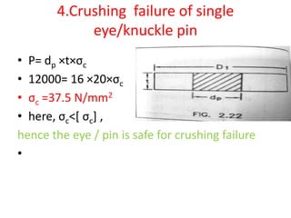 4.Crushing failure of single
eye/knuckle pin
• P= dp ×t×σc
• 12000= 16 ×20×σc
• σc =37.5 N/mm2
• here, σc˂[ σc] ,
hence the eye / pin is safe for crushing failure
•
 