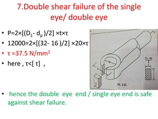 7.Double shear failure of the single
eye/ double eye
• P=2×[(D1- dp )/2] ×t×τ
• 12000=2×[(32- 16 )/2] ×20×τ
• τ =37.5 N/mm2
• here , τ˂[ τ] ,
• hence the double eye end / single eye end is safe
against shear failure.
 