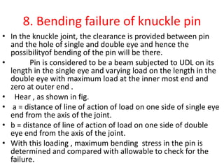 8. Bending failure of knuckle pin
• In the knuckle joint, the clearance is provided between pin
and the hole of single and double eye and hence the
possibilityof bending of the pin will be there.
• Pin is considered to be a beam subjected to UDL on its
length in the single eye and varying load on the length in the
double eye with maximum load at the inner most end and
zero at outer end .
• Hear , as shown in fig.
• a = distance of line of action of load on one side of single eye
end from the axis of the joint.
• b = distance of line of action of load on one side of double
eye end from the axis of the joint.
• With this loading , maximum bending stress in the pin is
determined and compared with allowable to check for the
failure.
 