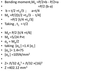 • Bending moment,Mb =P/2×b - P/2×a
• =P/2 (b-a)
• b = t/2 +t1/3 ; a=t/4
• Mb =P/2[t/2 +t1/3 - t/4]
• =P/2 [t/4 +t1/3]
• Taking , t1 = t/2
•
• Mb= P/2 [t/4 +t/6]
• Mb =5/24 P×t
• σb = Mb/Z
• taking [σb ] =1.4 [σt ]
• [σb ]= 1.4×75
• [σb ] =105N/mm2
•
• Z= Л/32 dp
3 = Л/32 ×(16)3
• Z =402.12 mm3
 