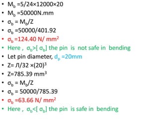• Mb =5/24×12000×20
• Mb =50000N.mm
• σb = Mb/Z
• σb =50000/401.92
• σb =124.40 N/ mm2
• Here , σb˃[ σb] the pin is not safe in bending
• Let pin diameter, dp =20mm
• Z= Л/32 ×(20)3
• Z=785.39 mm3
• σb = Mb/Z
• σb = 50000/785.39
• σb =63.66 N/ mm2
• Here , σb˂[ σb] the pin is safe in bending
 