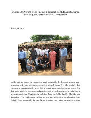 Krityanand UNESCO Club’s Internship Program for XLRI Jamshedpur on
Post-2015 and Sustainable Rural Development
August 30, 2013
In the last few years, the concept of rural sustainable development attracts many
academics, politicians, and community activist around the world to take part in it. This
engagement has stimulated a great deal of research and experimentation in this field
that varies widely in its content and practice. 60% of rural population in India lives in
primitive conditions. No electricity and other basic needs like Health, Education and
Sanitation. The Millennium Declaration and the Millennium Development Goals
(MDGs) have successfully focused World attention and action on ending extreme
 