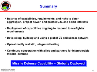 13
Summary
• Balance of capabilities, requirements, and risks to deter
aggression, project power, and protect U.S. and allied interests
• Deployment of capabilities ongoing to respond to warfighter
requirements
• Developing, building and using a global C2 and sensor network
• Operationally realistic, integrated testing
• Continued cooperation with allies and partners for interoperable
missile defense
Missile Defense Capability – Globally Deployed
Approved for Public Release
16-MDA-8599 (11 March 16)
 