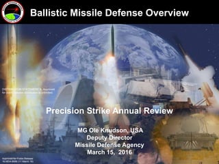 1
Precision Strike Annual Review
MG Ole Knudson, USA
Deputy Director
Missile Defense Agency
March 15, 2016
DISTRIBUTION STATEMENT A. Approved
for public release; distribution is unlimited.
Ballistic Missile Defense Overview
Approved for Public Release
16-MDA-8599 (11 March 16)
 