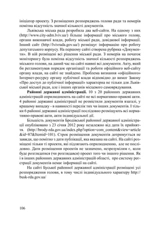 ініціатор проекту. З розміщених розпоряджень голови ради та номерів
помітна відсутність значної кількості документів.
      Львівська міська рада розробила два веб-сайти. На одному з них
(http://www.city-adm.lviv.ua/) більше інформації про міського голову,
органи виконавчої влади, роботу міської ради, довідкової інформації.
Інший сайт (http://lvivrada.gov.ua/) розміщує інформацію про роботу
депутатського корпусу. На першому сайті створена рубрика «Докумен-
ти». В ній розміщені всі рішення міської ради. З номерів на початок
моніторингу була помітна відсутність значної кількості розпоряджень
міського голови, на даний час на сайті наявні всі документи. Акту, який
би регламентував порядок організації та роботи офіційного веб-сайту
органу влади, на сайті не знайдено. Проблема визнання «офіційного»
Інтернет-ресурсу органу публічної влади відповідно до вимог Закону
«Про доступ до публічної інформації» характерна не тільки для Львів-
ської міської ради, але і інших органів місцевого самоврядування.
      Районні державні адміністрації. 10 з 20 районних державних
адміністрацій оприлюднюють на сайті не всі нормативно-правові акти.
4 районні державні адміністрації не розмістили документів взагалі, у
кращому випадку - в наявності перелік тих чи інших документів. І тіль-
ки 6 районні державні адміністрації послідовно розміщують всі норма-
тивно-правові акти, акти індивідуальної дії.
      Більшість документів Бродівської районної державної адміністра-
ції опубліковано з 23 січня 2012 року незалежно від дати їх прийнят-
тя. (http://brody-rda.gov.ua/index.php?option=com_content&view=article
&id=87&Itemid=101). Строк розміщення документів дотримується не
завжди, що помітно з дати публікації, яка вказана на сайті. На сайті роз-
міщені тільки ті проекти, які підлягають оприлюдненню, але не послі-
довно. Дати розміщення проектів не зазначено, незрозумілим є, коли
буде розглядатися (чи розглядався) проект того чи іншого рішення. Як
і в інших районних державних адміністрацій області, про систему реє-
страції документів немає інформації на сайті.
      На сайті Буської районної державної адміністрації розміщені усі
розпорядження голови, в тому числі індивідуального характеру http://
busk-rda.gov.ua/




106
 