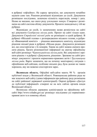в рубриці «офіційно». Не одразу зрозуміло, що документи потрібно
шукати саме там. Рішення розміщені відповідно до сесій. Документи
розміщено послідовно, зазначено кількість переглядів, номер і дата.
Назви не вказано, що свого роду ускладнює пошук. Створена і розмі-
щена на сайті система обліку документів. Проекти знаходяться у тій же
рубриці.
     Відповідно до сесій, із зазначенням назви розмістила на сайті
всі документи Самбірська міська рада. Проект на сайті тільки один.
Документи Стрийської міської ради не розміщені в одній рубриці. В
рубриці «Міський голова» є розпорядження міського голови, в рубри-
ці «Виконавчий комітет» - рішення виконавчого комітету, відповідно
рішення міської ради в рубриці «Міська рада». Документи розміщені
всі, що спостерігаємо з їх номерів. Також на сайті можна скачати про-
екти рішень. Багато різноманітної інформації на своєму офіційному
веб-сайті розміщує Червоноградська міська рада. Всі документи і про-
екти рішень є в рубриці «Документи, рішення». Зразково на сайті роз-
міщує документи і проекти нормативно-правових актів і Трускавецька
міська рада. Варто зазначити, що на початку моніторингу ситуація з
офіційними веб-сайтами, особливо міських рад, була далеко не такою
хорошою, яку ми можемо спостерігати зараз.

    Волинська область. Офіційні веб-сайти мають 98 % органів
публічної влади у Волинській області. Рожищенська районна рада не
має власного веб-сайту (деяка інформація про районну раду розміщена
на сайті районної державної адміністрації). Окремі рубрики «Доступ
до публічної інформації» створені не на всіх сайтах органів влади
Волинської області.
    Волинська обласна державна адміністрація на офіційному веб-
сайті http://www.voladm.gov.ua/ розміщує послідовно усі нормативно-
правові акти та в повному обсязі.




                                                                 117
 
