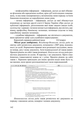 – конфіденційна інформація – інформація, доступ до якої обмеже-
но фізичною або юридичною особою, крім суб’єктів владних повнова-
жень, та яка може поширюватися у визначеному ними порядку за їхнім
бажанням відповідно до передбачених ними умов;
    – таємна інформація – інформація, доступ до якої обмежується
відповідно до частини другої статті 6 Закону України «Про доступ до
публічної інформації», розголошення якої може завдати шкоди особі,
суспільству і державі; таємною визнається інформація, яка містить дер-
жавну, професійну, банківську таємницю, таємницю слідства та іншу
передбачену законом таємницю;
    – службова інформація – інформація, що міститься в документах,
яким присвоєно гриф «для службового користування».
    Керуючий справами районної ради                О.Сахарук
    Міські ради (вибірково). Володимир-Волинська міська рада на
своєму сайті розмістила документи, починаючи з 2007 року, відповід-
ності до сесій. Нормативно-правові акти розміщені послідовно, вказа-
но номер, дату і назву документу. Акти індивідуальної дії також наявні.
Проекти рішень на сайті також розміщені. Ковельська міська рада роз-
містила документи по сесіях. В переліку є всі документи. Проте озна-
йомитись (завантажити) можна не з усіма. Проекти рішень на сайті
також є. Хорошим прикладом для інших органів влади може бути те,
що вказано, коли проект розглядатиметься і коли оприлюднений.




    Нововолинська міська рада також розмістила всі документи по
порядку з вказаною датою, номером і назвою документу.


142
 