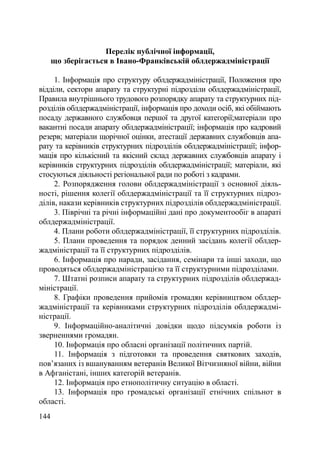 Перелік публічної інформації,
      що зберігається в Івано-Франківській облдержадміністрації

     1. Інформація про структуру облдержадміністрації, Положення про
відділи, сектори апарату та структурні підрозділи облдержадміністрації,
Правила внутрішнього трудового розпорядку апарату та структурних під-
розділів облдержадміністрації, інформація про доходи осіб, які обіймають
посаду державного службовця першої та другої категорії;матеріали про
вакантні посади апарату облдержадміністрації; інформація про кадровий
резерв; матеріали щорічної оцінки, атестації державних службовців апа-
рату та керівників структурних підрозділів облдержадміністрації; інфор-
мація про кількісний та якісний склад державних службовців апарату і
керівників структурних підрозділів облдержадміністрації; матеріали, які
стосуються діяльності регіональної ради по роботі з кадрами.
     2. Розпорядження голови облдержадміністрації з основної діяль-
ності, рішення колегії облдержадміністрації та її структурних підроз-
ділів, накази керівників структурних підрозділів облдержадміністрації.
     3. Піврічні та річні інформаційні дані про документообіг в апараті
облдержадміністрації.
     4. Плани роботи облдержадміністрації, її структурних підрозділів.
     5. Плани проведення та порядок денний засідань колегії облдер-
жадміністрації та її структурних підрозділів.
     6. Інформація про наради, засідання, семінари та інші заходи, що
проводяться облдержадміністрацією та її структурними підрозділами.
     7. Штатні розписи апарату та структурних підрозділів облдержад-
міністрації.
     8. Графіки проведення прийомів громадян керівництвом облдер-
жадміністрації та керівниками структурних підрозділів облдержадмі-
ністрації.
     9. Інформаційно-аналітичні довідки щодо підсумків роботи із
зверненнями громадян.
     10. Інформація про обласні організації політичних партій.
     11. Інформація з підготовки та проведення святкових заходів,
пов’язаних із вшануванням ветеранів Великої Вітчизняної війни, війни
в Афганістані, інших категорій ветеранів.
     12. Інформація про етнополітичну ситуацію в області.
     13. Інформація про громадські організації етнічних спільнот в
області.
144
 