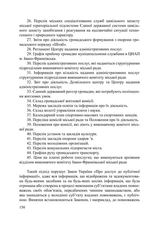 26. Перелік міських спеціалізованих служб цивільного захисту
міської територіальної підсистеми Єдиної державної системи цивіль-
ного захисту запобігання і реагування на надзвичайні ситуації техно-
генного і природного характеру.
     27. Звіти про діяльність громадського формування з охорони гро-
мадського порядку «Штаб».
     28. Регламент Центру надання адміністративних послуг.
     29. Графік прийому громадян муніципальними службами в ЦНАП
м. Івано-Франківська.
     30. Перелік адміністративних послуг, які надаються структурними
підрозділами виконавчого комітету міської ради.
     31. Інформація про кількість наданих адміністративних послуг
структурними підрозділами виконавчого комітету міської ради.
     32. Звіт про діяльність Дозвільного центру та Центру надання
адміністративних послуг.
     33. Єдиний державний реєстр громадян, які потребують поліпшен-
ня житлових умов.
     34. Склад громадської житлової комісії.
     35. Мережа закладів освіти та інформація про їх діяльність.
     36. Склад колегії управління освіти і науки.
     37. Календарний план спортивно-масових та спортивних заходів.
     38. Переліки комісій міської ради та Положення про їх діяльність.
     39. Положення про комісії, які діють у виконавчому комітеті місь-
кої ради.
     40. Перелік установ та закладів культури.
     41. Перелік закладів охорони здоров ’я.
     42. Перелік молодіжних організацій.
     43. Перелік комунальних підприємств міста.
     44. Графіки руху громадського транспорту.
     45. Ціни на платні роботи (послуги), що виконуються архівним
відділом виконавчого комітету Івано-Франківської міської ради

    Такий підхід порушує Закон України «Про доступ до публічної
інформації», адже вся інформація, що відображена та задокументова-
на будь-якими засобами та на будь-яких носіях інформація, що була
отримана або створена в процесі виконання суб’єктами владних повно-
важень своїх обов’язків, передбачених чинним законодавством, або
яка знаходиться у володінні суб’єкту владних повноважень, є публіч-
ною. Винятки встановлюються Законом, і наприклад, до повноважень
150
 