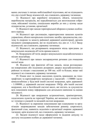 ваних системах із питань мобілізаційної підготовки, які не підпадають
під дію статей Зводу відомостей, що становлять державну таємницю.
     12. Відомості про виробничі потужності, обсяги, технологію
виробництва матеріалів, які передбачаються для виготовлення озбро-
єння, військової техніки, спеціальних виробів до них у цілому щодо
підприємства, установи, організації.
     13. Відомості про заходи територіальної оборони в умовах особли-
вого періоду.
     14. Відомості про дислокацію, характеристики запасних пунктів
управління, обсяги матеріально-технічних засобів, продовольства, сис-
тему їх охорони та захисту районної державної адміністрації, органів
місцевого самоврядування, які не підлягають під дію ст. 1.12.2 Зводу
відомостей, що становлять державну таємницю.
     15. Відомості, що розкривають координати місць приєднань до
комунальних водоводів об’єктів промисловості.
     16. Координати об’єктів джерел комунального водозабезпечення в
місцях водозабору.
     17. Відомості про запаси знезаражуючих речовин для очищення
питної води.
     18. Відомості про фактичні об’єми запасів, місця розташуван-
ня поверхневих або підземних резервних джерел водозабезпечення у
районах та місцях з населенням до 100 тис. осіб та більше, якщо такі
відомості не становлять державну таємницю.
     19. Плани міст та інших населених пунктів, виконаних на топо-
графічних та картографічних матеріалах у масштабі: - 1:50000 і вели-
комасштабніше у будь-якій іншій системі координат, крім державної:
- 1:100000, у державній системі координат 1942р. або іншій системі
координат, але в балтійській системі висот, які містять за сукупністю
всіх показників повну інформацію для детального вивчення та оцінки
місцевості.
     20. Відомості про координати астрономічних, гравіметричних,
геодезичних пунктів на території України, які визначені з точністю 20
м і точніше в умовній та місцевій системі координат.
     21. Відомості за окремими показниками про планування та орга-
нізацію запровадження заходів забезпечення режиму секретності,
фактичний стан, наявність недоліків в організації охорони державної
таємниці, крім відомостей, що становлять державну таємницю.
     22. Зведені відомості щодо оформлення та надання допуску та
доступу посадовим особам до державної таємниці.
160
 