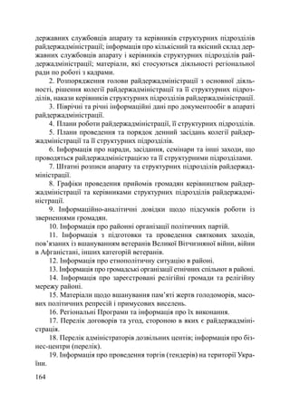 державних службовців апарату та керівників структурних підрозділів
райдержадміністрації; інформація про кількісний та якісний склад дер-
жавних службовців апарату і керівників структурних підрозділів рай-
держадміністрації; матеріали, які стосуються діяльності регіональної
ради по роботі з кадрами.
     2. Розпорядження голови райдержадміністрації з основної діяль-
ності, рішення колегії райдержадміністрації та її структурних підроз-
ділів, накази керівників структурних підрозділів райдержадміністрації.
     3. Піврічні та річні інформаційні дані про документообіг в апараті
райдержадміністрації.
     4. Плани роботи райдержадміністрації, її структурних підрозділів.
     5. Плани проведення та порядок денний засідань колегії райдер-
жадміністрації та її структурних підрозділів.
     6. Інформація про наради, засідання, семінари та інші заходи, що
проводяться райдержадміністрацією та її структурними підрозділами.
     7. Штатні розписи апарату та структурних підрозділів райдержад-
міністрації.
     8. Графіки проведення прийомів громадян керівництвом райдер-
жадміністрації та керівниками структурних підрозділів райдержадмі-
ністрації.
     9. Інформаційно-аналітичні довідки щодо підсумків роботи із
зверненнями громадян.
     10. Інформація про районні організації політичних партій.
     11. Інформація з підготовки та проведення святкових заходів,
пов’язаних із вшануванням ветеранів Великої Вітчизняної війни, війни
в Афганістані, інших категорій ветеранів.
     12. Інформація про етнополітичну ситуацію в районі.
     13. Інформація про громадські організації етнічних спільнот в районі.
     14. Інформація про зареєстровані релігійні громади та релігійну
мережу районі.
     15. Матеріали щодо вшанування пам’яті жертв голодоморів, масо-
вих політичних репресій і примусових виселень.
     16. Регіональні Програми та інформація про їх виконання.
     17. Перелік договорів та угод, стороною в яких є райдержадміні-
страція.
     18. Перелік адміністраторів дозвільних центів; інформація про біз-
нес-центри (перелік).
     19. Інформація про проведення торгів (тендерів) на території Укра-
їни.
164
 
