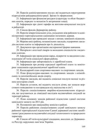 20. Перелік адміністративних послуг, які надаються структурними
підрозділами райдержадміністрації. Зразки їх оформлення.
     21. Інформація про фінансові ресурси (структуру та обсяг бюджет-
них коштів, порядок та механізм їх витрачання тощо).
     22. Інформація про діючі тарифи на житлово-комунальні послуги
в райцентрі.
     23. Список фондів Держархіву району.
     24. Перелік міжрегіональних угод, укладених між районом та адмі-
ністративно-територіальними одиницями іноземних держав.
     25. Інформація про проведені заходи з питань зовнішніх відносин.
     26. Мережа шкіл району, позашкільних закладів, оздоровчих закла-
дів системи освіти та інформація про їх діяльність.
     27. Документи про організацію екстернатної форми навчання.
     28. Матеріали з атестації лікарів та молодших спеціалістів з медич-
ною освітою.
     29. Інформація про проведення нарад, відкриття та введення в екс-
плуатацію об’єктів соціальної сфери району.
     30. Інформація про заборгованість із заробітної плати.
     31. Інформація про розмір середньої заробітної плати та моніто-
ринг показників середньомісячної заробітної плати.
     32. Календарний план спортивно-масових та спортивних заходів.
     33. План фізкультурно-масових та спортивних заходів з олімпій-
ських та неолімпійських видів спорту.
     34. Перелік закладів, які надають соціальні послуги молоді та різ-
ним категоріям сімей.
     35. Перелік установ, які надають послуги дітям, що зазнали жор-
стокого поводження та постраждали від насильства в сім’ї.
     36. Перелік спеціалізованих аварійно-відновлювальних підрозді-
лів, що залучаються до ліквідації наслідків надзвичайних ситуацій на
території району.
     37. План основних заходів районної підсистеми єдиної системи
цивільного захисту на 2011 рік.
     38. Положення про евакуаційну комісію в районі.
     39. Перелік районних спеціалізованих служб цивільного захисту
районної територіальної підсистеми Єдиної державної системи запобі-
гання і реагування на надзвичайні ситуації техногенного та природного
характеру.
     40. Список об’єктів культурної спадщини, внесених до Державно-
го Реєстру нерухомих пам’яток України.
                                                                    169
 
